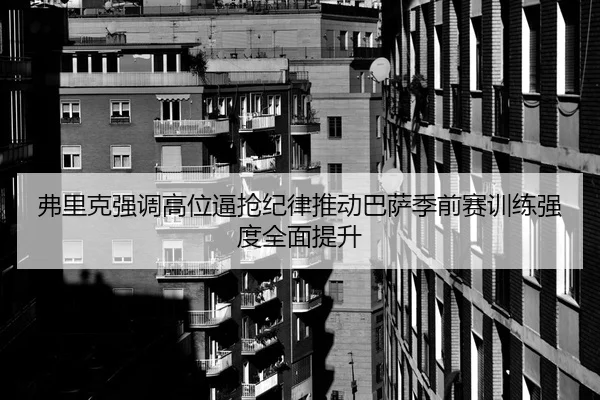 弗里克强调高位逼抢纪律推动巴萨季前赛训练强度全面提升
